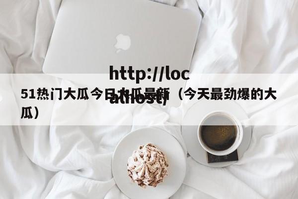 51热门大瓜今日大瓜最新(今天最劲爆的大瓜)